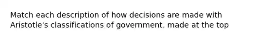 Match each description of how decisions are made with Aristotle's classifications of government. made at the top