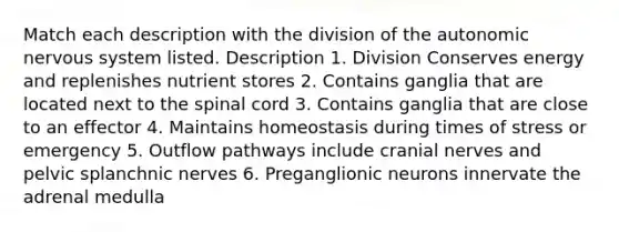 Match each description with the division of the autonomic nervous system listed. Description 1. Division Conserves energy and replenishes nutrient stores 2. Contains ganglia that are located next to the spinal cord 3. Contains ganglia that are close to an effector 4. Maintains homeostasis during times of stress or emergency 5. Outflow pathways include cranial nerves and pelvic splanchnic nerves 6. Preganglionic neurons innervate the adrenal medulla