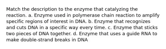 Match the description to the enzyme that catalyzing the reaction. a. Enzyme used in polymerase chain reaction to amplify specific regions of interest in DNA. b. Enzyme that recognizes and cuts DNA in a specific way every time. c. Enzyme that sticks two pieces of DNA together. d. Enzyme that uses a guide RNA to make double-strand breaks in DNA