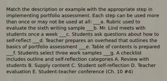 Match the description or example with the appropriate step in implementing portfolio assessment. Each step can be used more than once or may not be used at all: ___a. Rubric used to evaluate the sixth writing sample ___b. Mr. Lind meets with students once a week ___c. Students ask questions about how to self-reflect ___d. Teacher prepares an overhead that outlines the basics of portfolio assessment ___e. Table of contents is prepared ___f. Students select three work samples ___g. A checklist includes outline and self-reflection categories A. Review with students B. Supply content C. Student self-reflection D. Teacher evaluation E. Student-teacher conference (Ch. 10 #4)