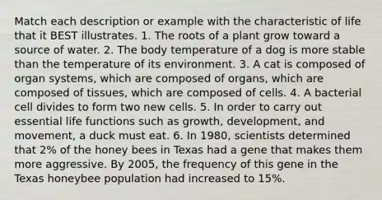 Match each description or example with the characteristic of life that it BEST illustrates. 1. The roots of a plant grow toward a source of water. 2. The body temperature of a dog is more stable than the temperature of its environment. 3. A cat is composed of organ systems, which are composed of organs, which are composed of tissues, which are composed of cells. 4. A bacterial cell divides to form two new cells. 5. In order to carry out essential life functions such as growth, development, and movement, a duck must eat. 6. In 1980, scientists determined that 2% of the honey bees in Texas had a gene that makes them more aggressive. By 2005, the frequency of this gene in the Texas honeybee population had increased to 15%.