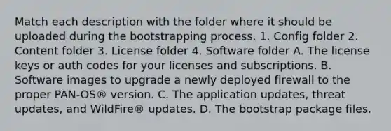 Match each description with the folder where it should be uploaded during the bootstrapping process. 1. Config folder 2. Content folder 3. License folder 4. Software folder A. The license keys or auth codes for your licenses and subscriptions. B. Software images to upgrade a newly deployed firewall to the proper PAN-OS® version. C. The application updates, threat updates, and WildFire® updates. D. The bootstrap package files.