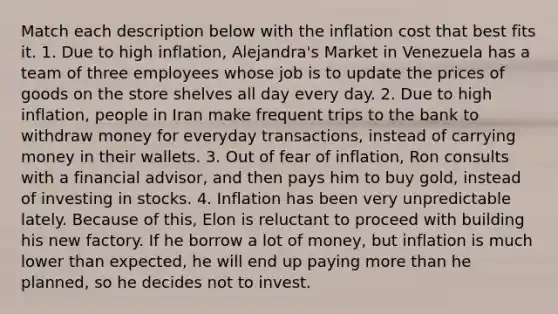 Match each description below with the inflation cost that best fits it. 1. Due to high inflation, Alejandra's Market in Venezuela has a team of three employees whose job is to update the prices of goods on the store shelves all day every day. 2. Due to high inflation, people in Iran make frequent trips to the bank to withdraw money for everyday transactions, instead of carrying money in their wallets. 3. Out of fear of inflation, Ron consults with a financial advisor, and then pays him to buy gold, instead of investing in stocks. 4. Inflation has been very unpredictable lately. Because of this, Elon is reluctant to proceed with building his new factory. If he borrow a lot of money, but inflation is much lower than expected, he will end up paying more than he planned, so he decides not to invest.