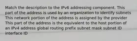 Match the description to the IPv6 addressing component. This part of the address is used by an organization to identify subnets This network portion of the address is assigned by the provider This part of the address is the equivalent to the host portion of an IPv4 address global routing prefix subnet mask subnet ID interface ID