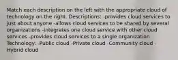 Match each description on the left with the appropriate cloud of technology on the right. Descriptions: -provides cloud services to just about anyone -allows cloud services to be shared by several organizations -integrates one cloud service with other cloud services -provides cloud services to a single organization Technology: -Public cloud -Private cloud -Community cloud -Hybrid cloud