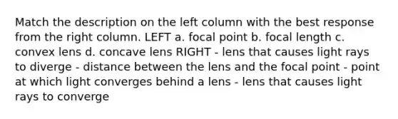 Match the description on the left column with the best response from the right column. LEFT a. focal point b. focal length c. convex lens d. concave lens RIGHT - lens that causes light rays to diverge - distance between the lens and the focal point - point at which light converges behind a lens - lens that causes light rays to converge