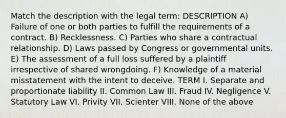 Match the description with the legal term: DESCRIPTION A) Failure of one or both parties to fulfill the requirements of a contract. B) Recklessness. C) Parties who share a contractual relationship. D) Laws passed by Congress or governmental units. E) The assessment of a full loss suffered by a plaintiff irrespective of shared wrongdoing. F) Knowledge of a material misstatement with the intent to deceive. TERM I. Separate and proportionate liability II. Common Law III. Fraud IV. Negligence V. Statutory Law VI. Privity VII. Scienter VIII. None of the above