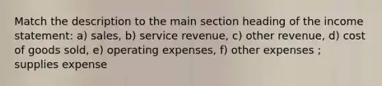 Match the description to the main section heading of the income statement: a) sales, b) service revenue, c) other revenue, d) cost of goods sold, e) operating expenses, f) other expenses ; supplies expense