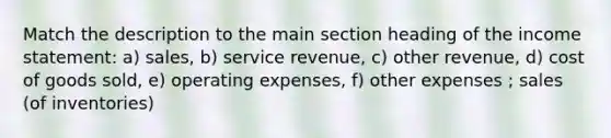 Match the description to the main section heading of the income statement: a) sales, b) service revenue, c) other revenue, d) cost of goods sold, e) operating expenses, f) other expenses ; sales (of inventories)