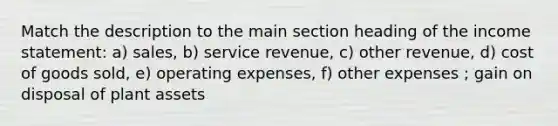 Match the description to the main section heading of the income statement: a) sales, b) service revenue, c) other revenue, d) cost of goods sold, e) operating expenses, f) other expenses ; gain on disposal of plant assets