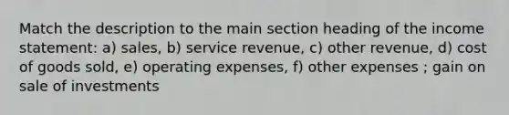 Match the description to the main section heading of the income statement: a) sales, b) service revenue, c) other revenue, d) cost of goods sold, e) operating expenses, f) other expenses ; gain on sale of investments