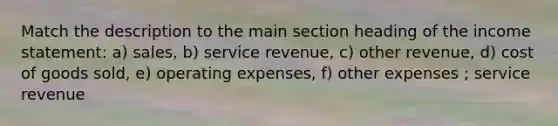 Match the description to the main section heading of the income statement: a) sales, b) service revenue, c) other revenue, d) cost of goods sold, e) operating expenses, f) other expenses ; service revenue