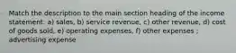 Match the description to the main section heading of the income statement: a) sales, b) service revenue, c) other revenue, d) cost of goods sold, e) operating expenses, f) other expenses ; advertising expense