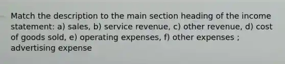 Match the description to the main section heading of the income statement: a) sales, b) service revenue, c) other revenue, d) cost of goods sold, e) operating expenses, f) other expenses ; advertising expense