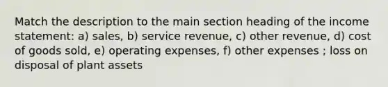 Match the description to the main section heading of the income statement: a) sales, b) service revenue, c) other revenue, d) cost of goods sold, e) operating expenses, f) other expenses ; loss on disposal of plant assets