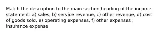 Match the description to the main section heading of the income statement: a) sales, b) service revenue, c) other revenue, d) cost of goods sold, e) operating expenses, f) other expenses ; insurance expense