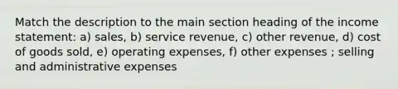 Match the description to the main section heading of the income statement: a) sales, b) service revenue, c) other revenue, d) cost of goods sold, e) operating expenses, f) other expenses ; selling and administrative expenses