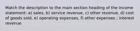 Match the description to the main section heading of the income statement: a) sales, b) service revenue, c) other revenue, d) cost of goods sold, e) operating expenses, f) other expenses ; interest revenue