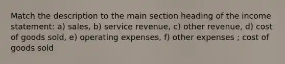 Match the description to the main section heading of the <a href='https://www.questionai.com/knowledge/kCPMsnOwdm-income-statement' class='anchor-knowledge'>income statement</a>: a) sales, b) service revenue, c) other revenue, d) cost of goods sold, e) operating expenses, f) other expenses ; cost of goods sold