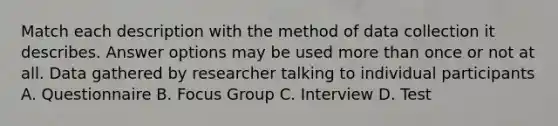 Match each description with the method of data collection it describes. Answer options may be used more than once or not at all. Data gathered by researcher talking to individual participants A. Questionnaire B. Focus Group C. Interview D. Test