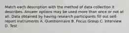 Match each description with the method of data collection it describes. Answer options may be used more than once or not at all. Data obtained by having research participants fill out self-report instruments A. Questionnaire B. Focus Group C. Interview D. Test