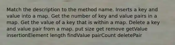 Match the description to the method name. Inserts a key and value into a map. Get the number of key and value pairs in a map. Get the value of a key that is within a map. Delete a key and value pair from a map. put size get remove getValue insertionElement length findValue pairCount deletePair