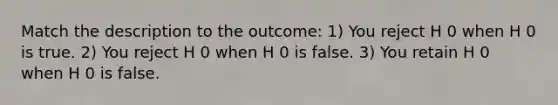 Match the description to the outcome: 1) You reject H 0 when H 0 is true. 2) You reject H 0 when H 0 is false. 3) You retain H 0 when H 0 is false.