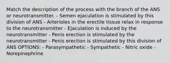 Match the description of the process with the branch of the ANS or neurotransmitter. - Semen ejaculation is stimulated by this division of ANS - Arterioles in the erectile tissue relax in response to the neurotransmitter - Ejaculation is induced by the neurotransmitter - Penis erection is stimulated by the neurotransmitter - Penis erection is stimulated by this division of ANS OPTIONS: - Parasympathetic - Sympathetic - Nitric oxide - Norepinephrine