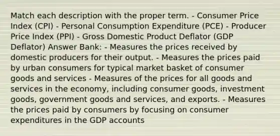 Match each description with the proper term. - Consumer Price Index (CPI) - Personal Consumption Expenditure (PCE) - Producer Price Index (PPI) - Gross Domestic Product Deflator (GDP Deflator) Answer Bank: - Measures the prices received by domestic producers for their output. - Measures the prices paid by urban consumers for typical market basket of consumer goods and services - Measures of the prices for all goods and services in the economy, including consumer goods, investment goods, government goods and services, and exports. - Measures the prices paid by consumers by focusing on consumer expenditures in the GDP accounts