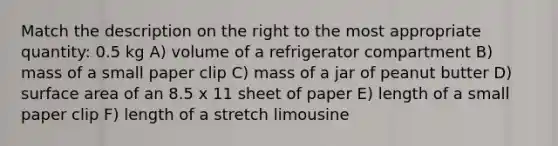 Match the description on the right to the most appropriate quantity: 0.5 kg A) volume of a refrigerator compartment B) mass of a small paper clip C) mass of a jar of peanut butter D) surface area of an 8.5 x 11 sheet of paper E) length of a small paper clip F) length of a stretch limousine