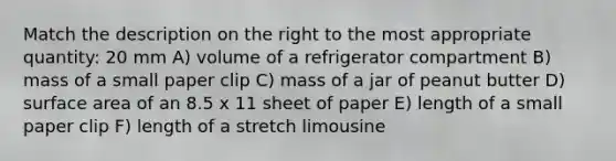 Match the description on the right to the most appropriate quantity: 20 mm A) volume of a refrigerator compartment B) mass of a small paper clip C) mass of a jar of peanut butter D) surface area of an 8.5 x 11 sheet of paper E) length of a small paper clip F) length of a stretch limousine