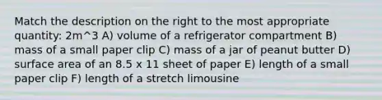 Match the description on the right to the most appropriate quantity: 2m^3 A) volume of a refrigerator compartment B) mass of a small paper clip C) mass of a jar of peanut butter D) surface area of an 8.5 x 11 sheet of paper E) length of a small paper clip F) length of a stretch limousine