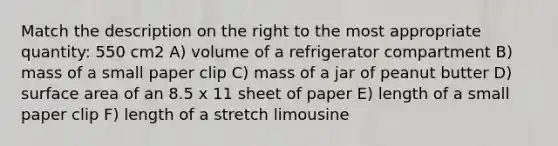 Match the description on the right to the most appropriate quantity: 550 cm2 A) volume of a refrigerator compartment B) mass of a small paper clip C) mass of a jar of peanut butter D) surface area of an 8.5 x 11 sheet of paper E) length of a small paper clip F) length of a stretch limousine