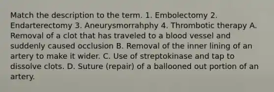 Match the description to the term. 1. Embolectomy 2. Endarterectomy 3. Aneurysmorrahphy 4. Thrombotic therapy A. Removal of a clot that has traveled to a blood vessel and suddenly caused occlusion B. Removal of the inner lining of an artery to make it wider. C. Use of streptokinase and tap to dissolve clots. D. Suture (repair) of a ballooned out portion of an artery.