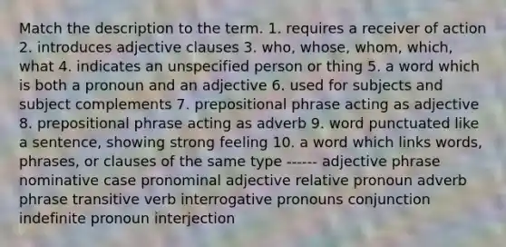 Match the description to the term. 1. requires a receiver of action 2. introduces adjective clauses 3. who, whose, whom, which, what 4. indicates an unspecified person or thing 5. a word which is both a pronoun and an adjective 6. used for subjects and subject complements 7. prepositional phrase acting as adjective 8. prepositional phrase acting as adverb 9. word punctuated like a sentence, showing strong feeling 10. a word which links words, phrases, or clauses of the same type ------ adjective phrase nominative case pronominal adjective relative pronoun adverb phrase transitive verb interrogative pronouns conjunction indefinite pronoun interjection