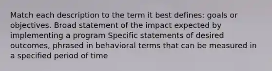 Match each description to the term it best defines: goals or objectives. Broad statement of the impact expected by implementing a program Specific statements of desired outcomes, phrased in behavioral terms that can be measured in a specified period of time