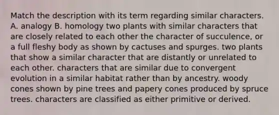 Match the description with its term regarding similar characters. A. analogy B. homology two plants with similar characters that are closely related to each other the character of succulence, or a full fleshy body as shown by cactuses and spurges. two plants that show a similar character that are distantly or unrelated to each other. characters that are similar due to convergent evolution in a similar habitat rather than by ancestry. woody cones shown by pine trees and papery cones produced by spruce trees. characters are classified as either primitive or derived.