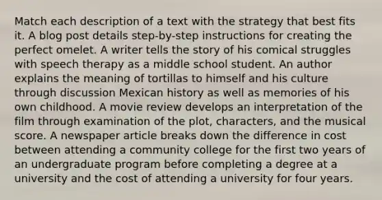 Match each description of a text with the strategy that best fits it. A blog post details step-by-step instructions for creating the perfect omelet. A writer tells the story of his comical struggles with speech therapy as a middle school student. An author explains the meaning of tortillas to himself and his culture through discussion Mexican history as well as memories of his own childhood. A movie review develops an interpretation of the film through examination of the plot, characters, and the musical score. A newspaper article breaks down the difference in cost between attending a community college for the first two years of an undergraduate program before completing a degree at a university and the cost of attending a university for four years.