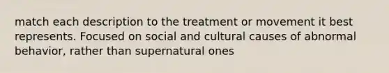 match each description to the treatment or movement it best represents. Focused on social and cultural causes of abnormal behavior, rather than supernatural ones