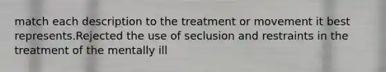 match each description to the treatment or movement it best represents.Rejected the use of seclusion and restraints in the treatment of the mentally ill