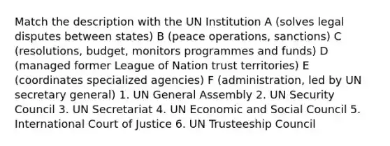 Match the description with the UN Institution A (solves legal disputes between states) B (peace operations, sanctions) C (resolutions, budget, monitors programmes and funds) D (managed former League of Nation trust territories) E (coordinates specialized agencies) F (administration, led by UN secretary general) 1. UN General Assembly 2. UN Security Council 3. UN Secretariat 4. UN Economic and Social Council 5. International Court of Justice 6. UN Trusteeship Council