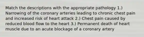 Match the descriptions with the appropriate pathology 1.) Narrowing of the coronary arteries leading to chronic chest pain and increased risk of heart attack 2.) Chest pain caused by reduced blood flow to the heart 3.) Permanent death of heart muscle due to an acute blockage of a coronary artery