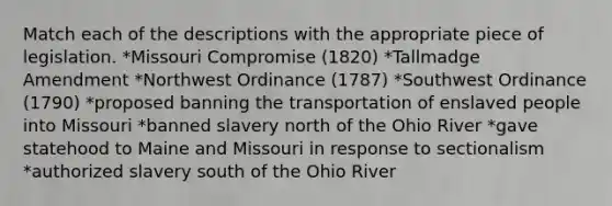 Match each of the descriptions with the appropriate piece of legislation. *Missouri Compromise (1820) *Tallmadge Amendment *Northwest Ordinance (1787) *Southwest Ordinance (1790) *proposed banning the transportation of enslaved people into Missouri *banned slavery north of the Ohio River *gave statehood to Maine and Missouri in response to sectionalism *authorized slavery south of the Ohio River