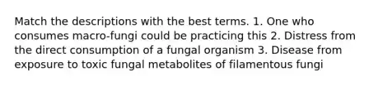 Match the descriptions with the best terms. 1. One who consumes macro-fungi could be practicing this 2. Distress from the direct consumption of a fungal organism 3. Disease from exposure to toxic fungal metabolites of filamentous fungi