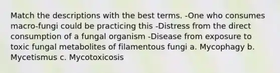 Match the descriptions with the best terms. -One who consumes macro-fungi could be practicing this -Distress from the direct consumption of a fungal organism -Disease from exposure to toxic fungal metabolites of filamentous fungi a. Mycophagy b. Mycetismus c. Mycotoxicosis