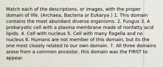 Match each of the descriptions, or images, with the proper domain of life. (Archaea, Bacteria or Eukarya ) 1. This domain contains the most abundant diverse organisms. 2. Fungus 3. A prokaryotic cell with a plasma membrane made of nonfatty acid lipids. 4. Cell with nucleus 5. Cell with many flagella and no nucleus 6. Humans are not member of this domain, but its the one most closely related to our own domain. 7. All three domains arose from a common ancestor, this domain was the FIRST to appear.