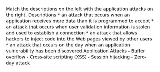 Match the descriptions on the left with the application attacks on the right. Descriptions * an attack that occurs when an application receives more data than it is programmed to accept * an attack that occurs when user validation information is stolen and used to establish a connection * an attack that allows hackers to inject code into the Web pages viewed by other users * an attack that occurs on the day when an application vulnerability has been discovered Application Attacks - Buffer overflow - Cross-site scripting (XSS) - Session hijacking - Zero-day attack