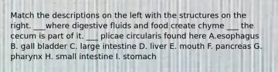 Match the descriptions on the left with the structures on the right. ___where digestive fluids and food create chyme ___ the cecum is part of it. ___ plicae circularis found here A.esophagus B. gall bladder C. large intestine D. liver E. mouth F. pancreas G. pharynx H. small intestine I. stomach