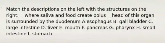 Match the descriptions on the left with the structures on the right. __where saliva and food create bolus __head of this organ is surrounded by the duodenum A.esophagus B. gall bladder C. <a href='https://www.questionai.com/knowledge/kGQjby07OK-large-intestine' class='anchor-knowledge'>large intestine</a> D. liver E. mouth F. pancreas G. pharynx H. small intestine I. stomach