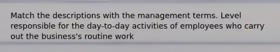 Match the descriptions with the management terms. Level responsible for the day-to-day activities of employees who carry out the business's routine work